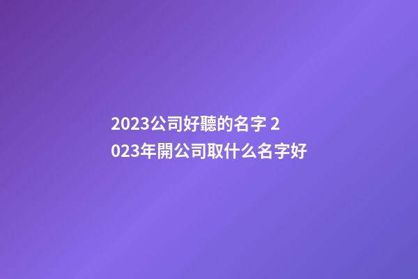 2023公司好聽的名字 2023年開公司取什么名字好-第1張-公司起名-玄機派